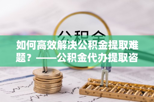 丰泽如何高效解决公积金提取难题？——公积金代办提取咨询服务指南