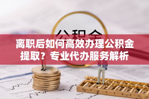 丰泽离职后如何高效办理公积金提取？专业代办服务解析