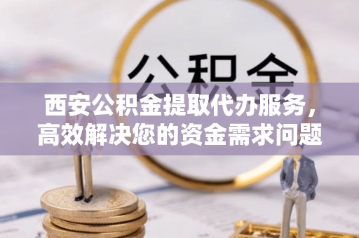 丰泽西安公积金提取代办服务，高效解决您的资金需求问题