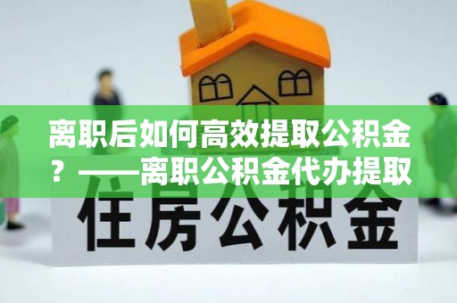 丰泽离职后如何高效提取公积金？——离职公积金代办提取全流程解析