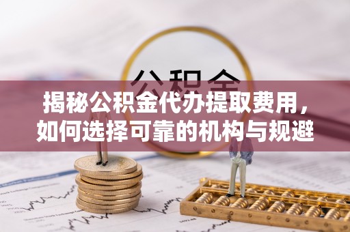 丰泽揭秘公积金代办提取费用，如何选择可靠的机构与规避潜在风险