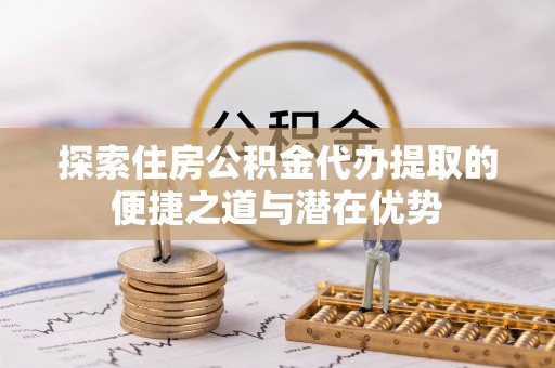 丰泽探索住房公积金代办提取的便捷之道与潜在优势