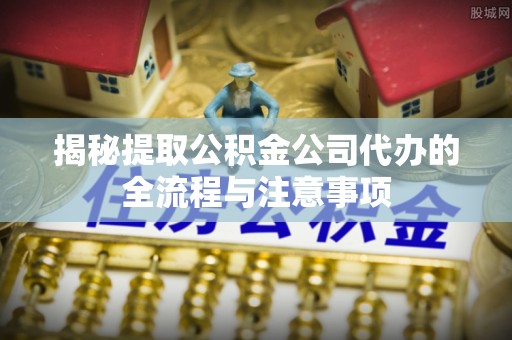 丰泽揭秘提取公积金公司代办的全流程与注意事项