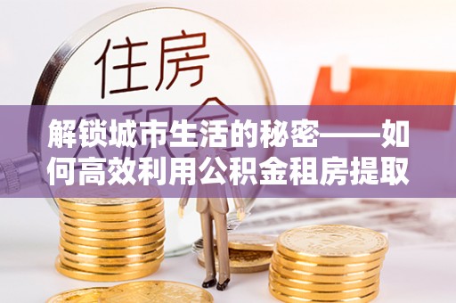 丰泽解锁城市生活的秘密——如何高效利用公积金租房提取政策优化居住体验