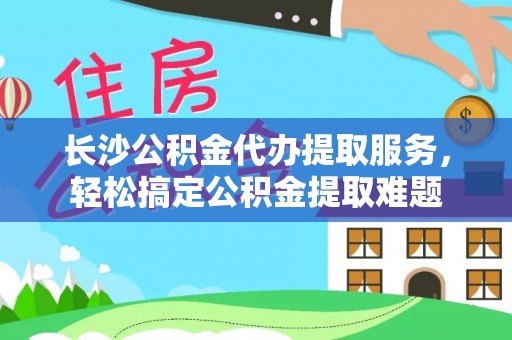 丰泽长沙公积金代办提取服务，轻松搞定公积金提取难题