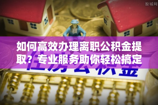 丰泽如何高效办理离职公积金提取？专业服务助你轻松搞定