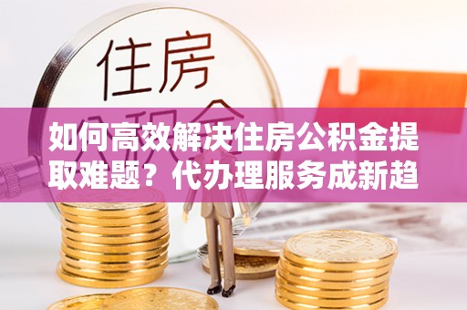 丰泽如何高效解决住房公积金提取难题？代办理服务成新趋势