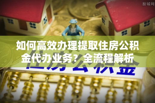 丰泽如何高效办理提取住房公积金代办业务？全流程解析