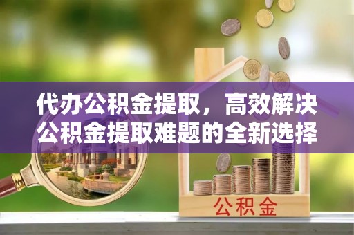 丰泽代办公积金提取，高效解决公积金提取难题的全新选择