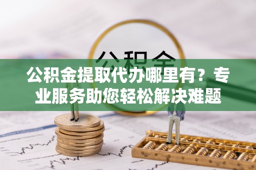 丰泽公积金提取代办哪里有？专业服务助您轻松解决难题