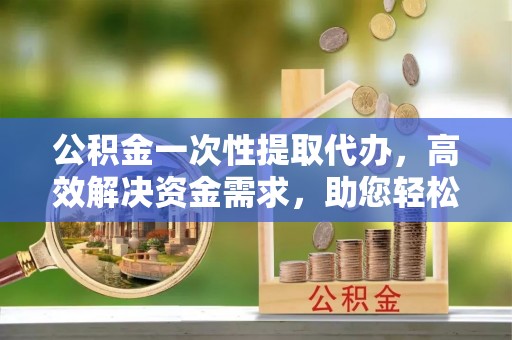 丰泽公积金一次性提取代办，高效解决资金需求，助您轻松应对生活难题