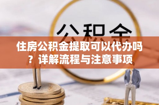 丰泽住房公积金提取可以代办吗？详解流程与注意事项