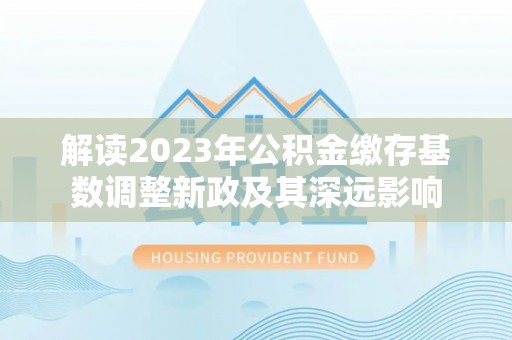 丰泽解读2023年公积金缴存基数调整新政及其深远影响