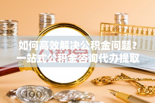 丰泽如何高效解决公积金问题？一站式公积金咨询代办提取服务全解析