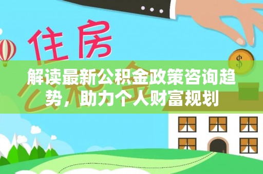 丰泽解读最新公积金政策咨询趋势，助力个人财富规划