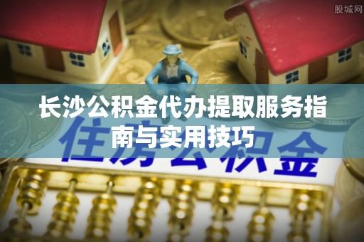丰泽长沙公积金代办提取服务指南与实用技巧