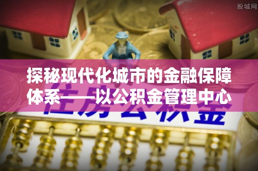 丰泽探秘现代化城市的金融保障体系——以公积金管理中心为核心的民生服务