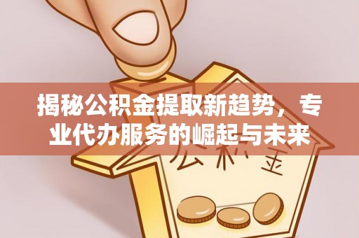 丰泽揭秘公积金提取新趋势，专业代办服务的崛起与未来
