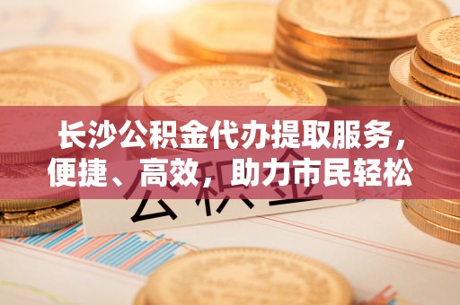 丰泽长沙公积金代办提取服务，便捷、高效，助力市民轻松管理资金