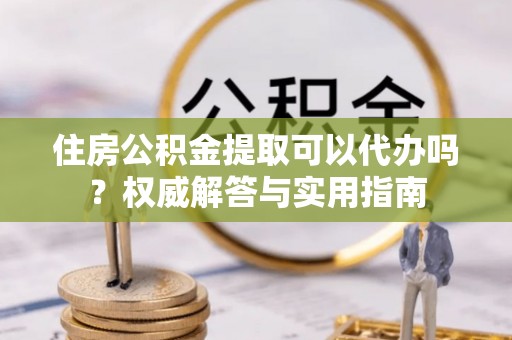 丰泽住房公积金提取可以代办吗？权威解答与实用指南
